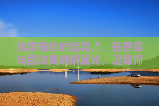 执掌奇迹的魔导师，在现实与魔法间编织星光，魔导师编织星光，现实与魔法间的奇迹