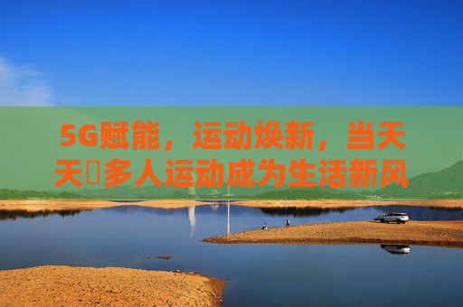 5G赋能，运动焕新，当天天奭多人运动成为生活新风尚，5G赋能多人运动，生活风尚焕新