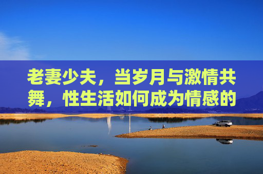老妻少夫，当岁月与激情共舞，性生活如何成为情感的粘合剂？老妻少夫，性生活，岁月与激情的情感粘合剂