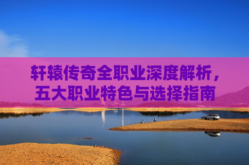 轩辕传奇全职业深度解析，五大职业特色与选择指南