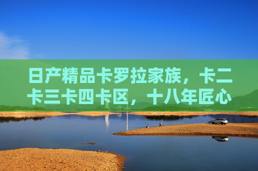 日产精品卡罗拉家族,卡二卡三卡四卡区,十八年匠心铸就多元出行答案,十八年匠心铸就 卡罗拉家族多元出行答案 日产精品卡罗拉家族,卡二卡三卡四卡区,十八年匠心铸就多元出行答案,十八年匠心铸就 卡罗拉家族多元出行答案