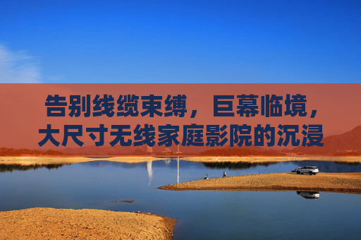 告别线缆束缚,巨幕临境,大尺寸无线家庭影院的沉浸式革命,大尺寸无线巨幕,家庭影院沉浸式革命 告别线缆束缚,巨幕临境,大尺寸无线家庭影院的沉浸式革命,大尺寸无线巨幕,家庭影院沉浸式革命