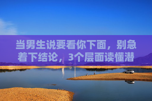 当男生说要看你下面,别急着下结论,3个层面读懂潜台词,守住你的边界,男生说要看你下面?3个层面读懂潜台词,守住你的边界 当男生说要看你下面,别急着下结论,3个层面读懂潜台词,守住你的边界,男生说要看你下面?3个层面读懂潜台词,守住你的边界