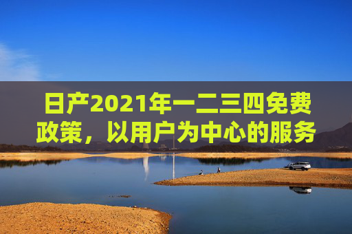日产2021年一二三四免费政策,以用户为中心的服务升级,日产2021年一二三四免费政策,以用户为中心的服务升级 日产2021年一二三四免费政策,以用户为中心的服务升级,日产2021年一二三四免费政策,以用户为中心的服务升级