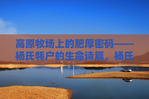 高原牧场上的肥厚密码——杨氏牦户的生命诗篇,杨氏牦户,高原牧场的肥厚生命诗篇 高原牧场上的肥厚密码——杨氏牦户的生命诗篇,杨氏牦户,高原牧场的肥厚生命诗篇