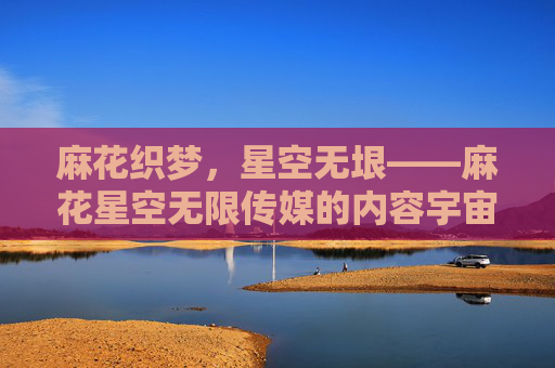 麻花织梦,星空无垠——麻花星空无限传媒的内容宇宙构建之路,麻花星空,织梦无垠的内容宇宙构建 麻花织梦,星空无垠——麻花星空无限传媒的内容宇宙构建之路,麻花星空,织梦无垠的内容宇宙构建