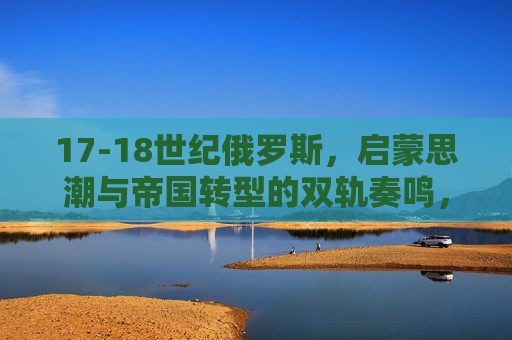 17-18世纪俄罗斯,启蒙思潮与帝国转型的双轨奏鸣,17-18世纪俄罗斯,启蒙思潮与帝国转型的双轨奏鸣 17-18世纪俄罗斯,启蒙思潮与帝国转型的双轨奏鸣,17-18世纪俄罗斯,启蒙思潮与帝国转型的双轨奏鸣