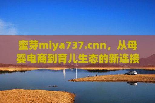 蜜芽miya737.cnn,从母婴电商到育儿生态的新连接者,蜜芽,从母婴电商到育儿生态的新连接者 蜜芽miya737.cnn,从母婴电商到育儿生态的新连接者,蜜芽,从母婴电商到育儿生态的新连接者