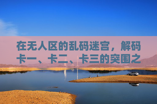 在无人区的乱码迷宫,解码卡一、卡二、卡三的突围之路,乱码迷宫,解码卡一卡二卡三的突围 在无人区的乱码迷宫,解码卡一、卡二、卡三的突围之路,乱码迷宫,解码卡一卡二卡三的突围