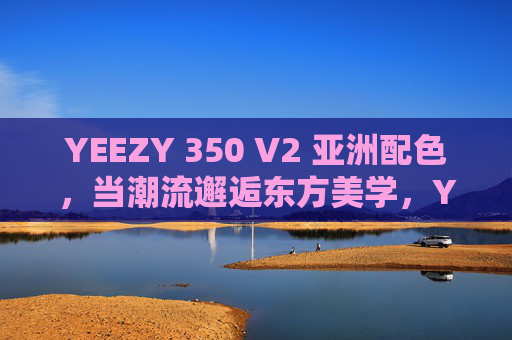 YEEZY 350 V2 亚洲配色,当潮流邂逅东方美学,YEEZY 350 V2 亚洲配色,潮流邂逅东方美学 YEEZY 350 V2 亚洲配色,当潮流邂逅东方美学,YEEZY 350 V2 亚洲配色,潮流邂逅东方美学