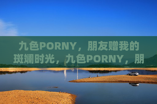 九色PORNY,朋友赠我的斑斓时光,九色PORNY,朋友赠我的斑斓时光 九色PORNY,朋友赠我的斑斓时光,九色PORNY,朋友赠我的斑斓时光