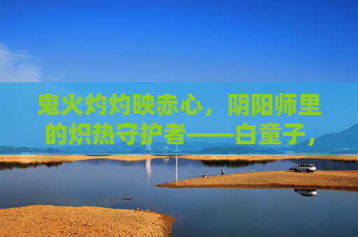 鬼火灼灼映赤心,阴阳师里的炽热守护者——白童子,鬼火灼灼映赤心,阴阳师炽热守护者白童子 鬼火灼灼映赤心,阴阳师里的炽热守护者——白童子,鬼火灼灼映赤心,阴阳师炽热守护者白童子