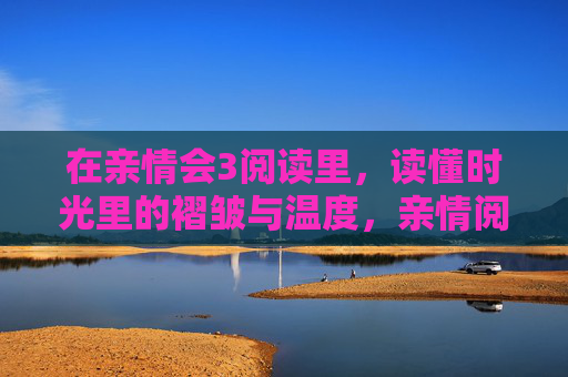 在亲情会3阅读里,读懂时光里的褶皱与温度,亲情阅读,时光里的褶皱与温度 在亲情会3阅读里,读懂时光里的褶皱与温度,亲情阅读,时光里的褶皱与温度