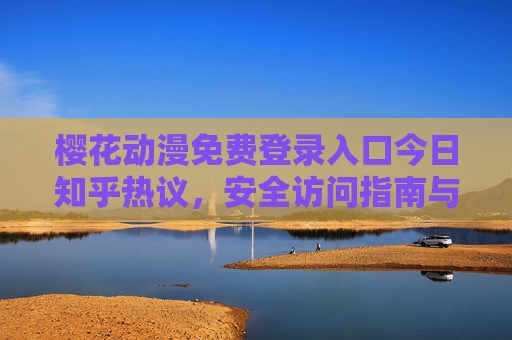 樱花动漫免费登录入口今日知乎热议，安全访问指南与正版资源解析，樱花动漫免费登录入口知乎热议，安全访问与正版资源解析