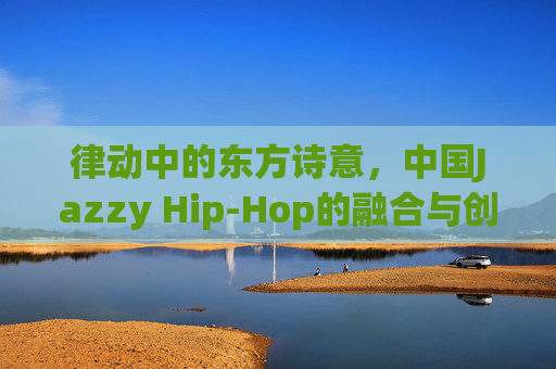 律动中的东方诗意,中国Jazzy Hip-Hop的融合与创新,东方诗意的律动,中国Jazzy Hip-Hop融合创新 律动中的东方诗意,中国Jazzy Hip-Hop的融合与创新,东方诗意的律动,中国Jazzy Hip-Hop融合创新