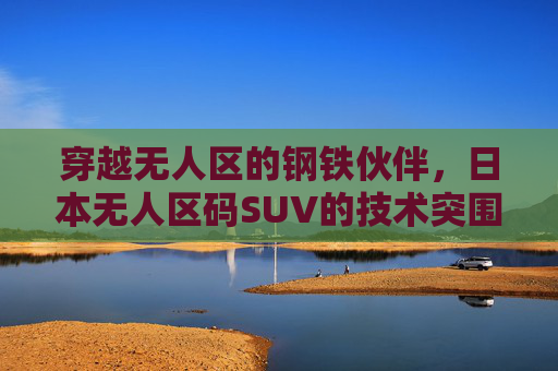 穿越无人区的钢铁伙伴,日本无人区码SUV的技术突围与场景革命,日本无人区码SUV,钢铁伙伴的技术突围与场景革命 穿越无人区的钢铁伙伴,日本无人区码SUV的技术突围与场景革命,日本无人区码SUV,钢铁伙伴的技术突围与场景革命