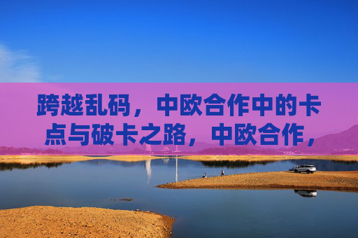 跨越乱码,中欧合作中的卡点与破卡之路,中欧合作,破卡之路跨越乱码 跨越乱码,中欧合作中的卡点与破卡之路,中欧合作,破卡之路跨越乱码