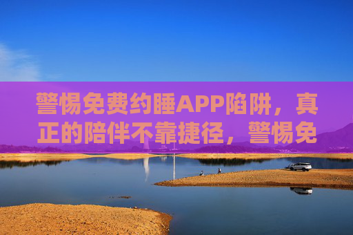 警惕免费约睡APP陷阱,真正的陪伴不靠捷径,警惕免费约睡APP陷阱,真正的陪伴无捷径 警惕免费约睡APP陷阱,真正的陪伴不靠捷径,警惕免费约睡APP陷阱,真正的陪伴无捷径