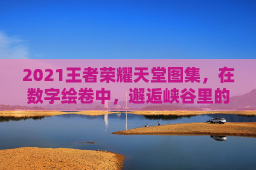 2021王者荣耀天堂图集,在数字绘卷中,邂逅峡谷里的永恒诗意,2021王者荣耀天堂图集,数字绘卷邂逅峡谷永恒诗意 2021王者荣耀天堂图集,在数字绘卷中,邂逅峡谷里的永恒诗意,2021王者荣耀天堂图集,数字绘卷邂逅峡谷永恒诗意