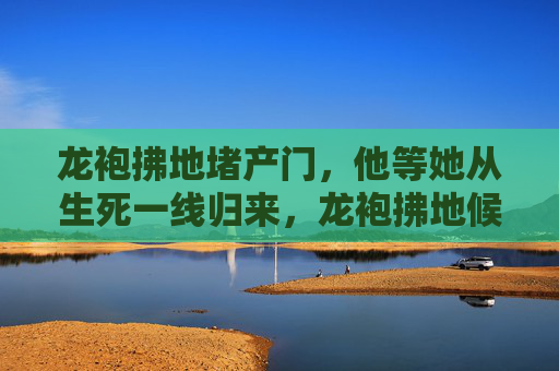 龙袍拂地堵产门，他等她从生死一线归来，龙袍拂地候产门，生死一线待卿归