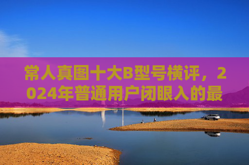 常人真图十大B型号横评,2024年普通用户闭眼入的最佳款指南,2024年普通用户闭眼入十大B型号横评指南 常人真图十大B型号横评,2024年普通用户闭眼入的最佳款指南,2024年普通用户闭眼入十大B型号横评指南