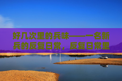 好几次里的兵味——一名新兵的反复日常,反复日常里的兵味——一名新兵的军营初体验 好几次里的兵味——一名新兵的反复日常,反复日常里的兵味——一名新兵的军营初体验
