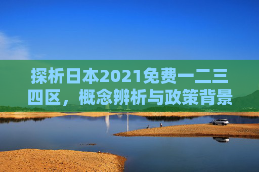 探析日本2021免费一二三四区，概念辨析与政策背景，日本2021免费一二三四区，概念辨析与政策背景