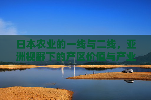 日本农业的一线与二线，亚洲视野下的产区价值与产业逻辑，日本农业一线与二线产区，亚洲视野下的价值与产业逻辑