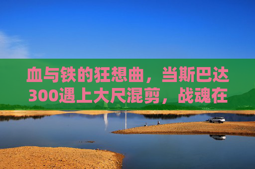 血与铁的狂想曲,当斯巴达300遇上大尺混剪,战魂在刀光中重燃,血铁狂想,斯巴达300的刀光战魂 血与铁的狂想曲,当斯巴达300遇上大尺混剪,战魂在刀光中重燃,血铁狂想,斯巴达300的刀光战魂