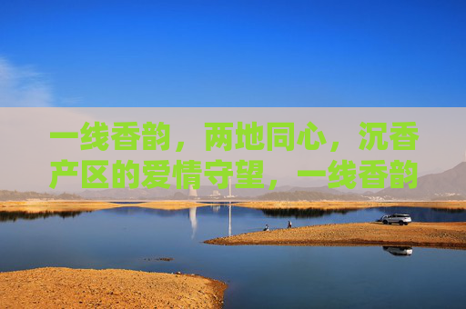 一线香韵,两地同心,沉香产区的爱情守望,一线香韵两地心,沉香守望爱情 一线香韵,两地同心,沉香产区的爱情守望,一线香韵两地心,沉香守望爱情