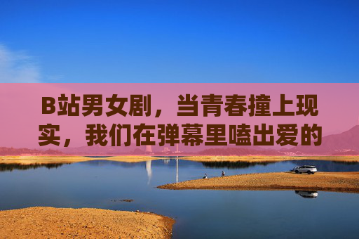 B站男女剧,当青春撞上现实,我们在弹幕里嗑出爱的千万种模样,B站男女剧,青春撞现实,弹幕嗑爱千万态 B站男女剧,当青春撞上现实,我们在弹幕里嗑出爱的千万种模样,B站男女剧,青春撞现实,弹幕嗑爱千万态