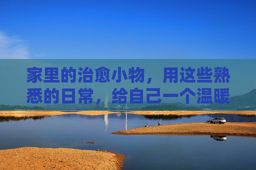 家里的治愈小物，用这些熟悉的日常，给自己一个温暖的拥抱，日常小物，治愈拥抱
