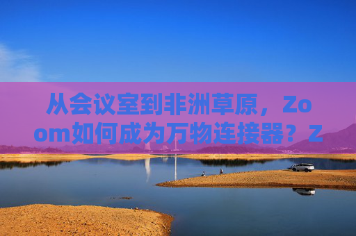 从会议室到非洲草原,Zoom如何成为万物连接器?Zoom,从会议室到非洲草原的万物连接器 从会议室到非洲草原,Zoom如何成为万物连接器?Zoom,从会议室到非洲草原的万物连接器