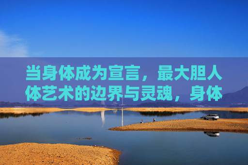 当身体成为宣言,最大胆人体艺术的边界与灵魂,身体即宣言,最大胆人体艺术的边界与灵魂 当身体成为宣言,最大胆人体艺术的边界与灵魂,身体即宣言,最大胆人体艺术的边界与灵魂