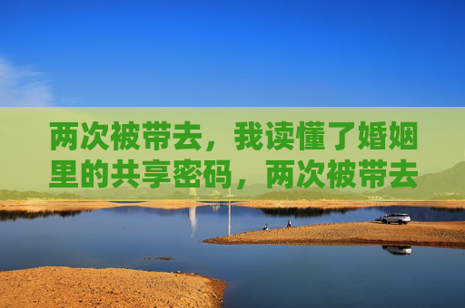 两次被带去,我读懂了婚姻里的共享密码,两次被带去,读懂婚姻共享密码 两次被带去,我读懂了婚姻里的共享密码,两次被带去,读懂婚姻共享密码