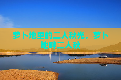 萝卜地里的二人秋光,萝卜地畔二人秋 萝卜地里的二人秋光,萝卜地畔二人秋