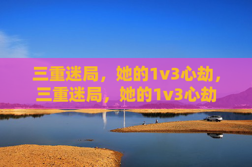 三重迷局,她的1v3心劫,三重迷局,她的1v3心劫 三重迷局,她的1v3心劫,三重迷局,她的1v3心劫