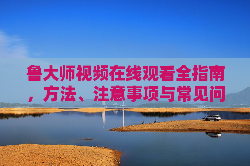 鲁大师视频在线观看全指南,方法、注意事项与常见问题解答,鲁大师视频在线观看全指南 鲁大师视频在线观看全指南,方法、注意事项与常见问题解答,鲁大师视频在线观看全指南