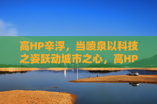 高HP辛浮，当喷泉以科技之姿跃动城市之心，高HP辛浮科技喷泉跃动城市之心