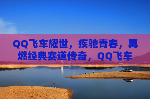 QQ飞车耀世，疾驰青春，再燃经典赛道传奇，QQ飞车耀世 疾驰青春再燃赛道传奇