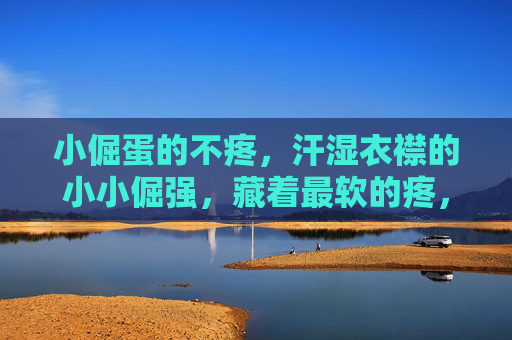 小倔蛋的不疼,汗湿衣襟的小小倔强,藏着最软的疼,小倔蛋的汗湿倔强,藏着最软的疼 小倔蛋的不疼,汗湿衣襟的小小倔强,藏着最软的疼,小倔蛋的汗湿倔强,藏着最软的疼