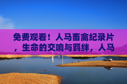 免费观看!人马畜禽纪录片,生命的交响与羁绊,人马畜禽,生命的交响与羁绊 免费观看!人马畜禽纪录片,生命的交响与羁绊,人马畜禽,生命的交响与羁绊
