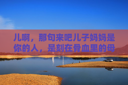 儿啊,那句来吧儿子妈妈是你的人,是刻在骨血里的母爱,妈妈是你的人,刻在骨血里的母爱 儿啊,那句来吧儿子妈妈是你的人,是刻在骨血里的母爱,妈妈是你的人,刻在骨血里的母爱