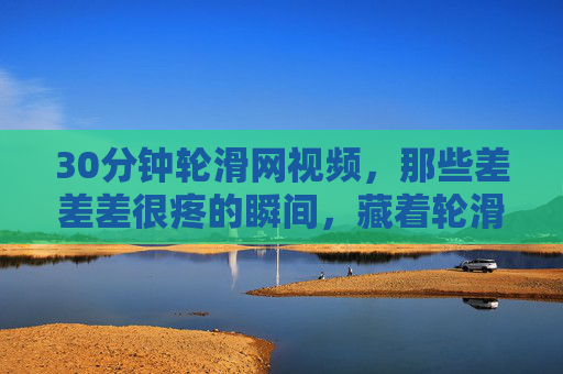30分钟轮滑网视频,那些差差差很疼的瞬间,藏着轮滑最真实的成长,30分钟轮滑视频,那些疼到飙泪的瞬间,藏着最真实的成长 30分钟轮滑网视频,那些差差差很疼的瞬间,藏着轮滑最真实的成长,30分钟轮滑视频,那些疼到飙泪的瞬间,藏着最真实的成长
