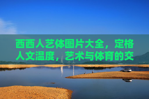 西西人艺体图片大全,定格人文温度,艺术与体育的交响画卷,西西人艺体,定格人文温度的艺术与体育交响 西西人艺体图片大全,定格人文温度,艺术与体育的交响画卷,西西人艺体,定格人文温度的艺术与体育交响