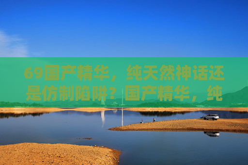 69国产精华,纯天然神话还是仿制陷阱?国产精华,纯天然神话还是仿制陷阱? 69国产精华,纯天然神话还是仿制陷阱?国产精华,纯天然神话还是仿制陷阱?
