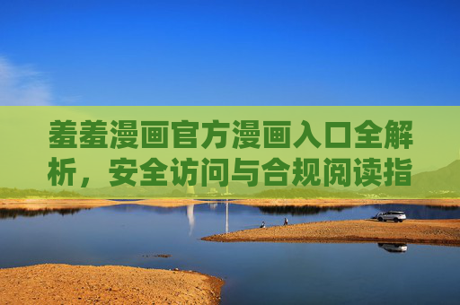 羞羞漫画官方漫画入口全解析，安全访问与合规阅读指南，羞羞漫画官方入口解析，安全合规阅读指南