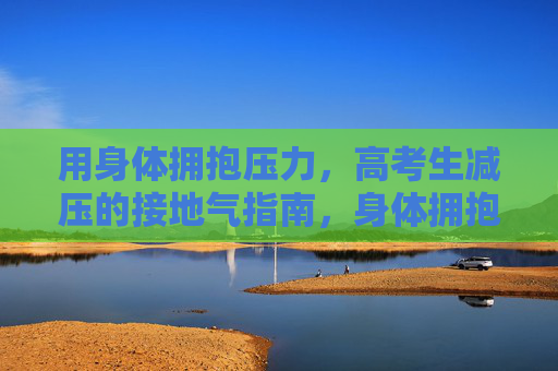 用身体拥抱压力，高考生减压的接地气指南，身体拥抱压力，高考生减压接地气指南
