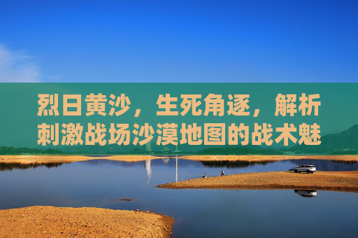 烈日黄沙,生死角逐,解析刺激战场沙漠地图的战术魅力,生死角逐于烈日黄沙,刺激战场沙漠地图战术魅力 烈日黄沙,生死角逐,解析刺激战场沙漠地图的战术魅力,生死角逐于烈日黄沙,刺激战场沙漠地图战术魅力