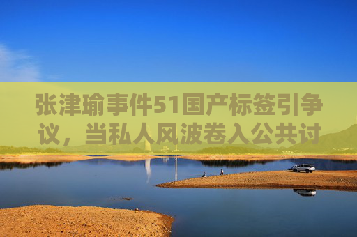 张津瑜事件51国产标签引争议，当私人风波卷入公共讨论，我们该如何吃瓜？张津瑜事件51国产标签争议，私人风波的公共讨论如何吃瓜？